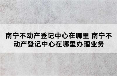 南宁不动产登记中心在哪里 南宁不动产登记中心在哪里办理业务